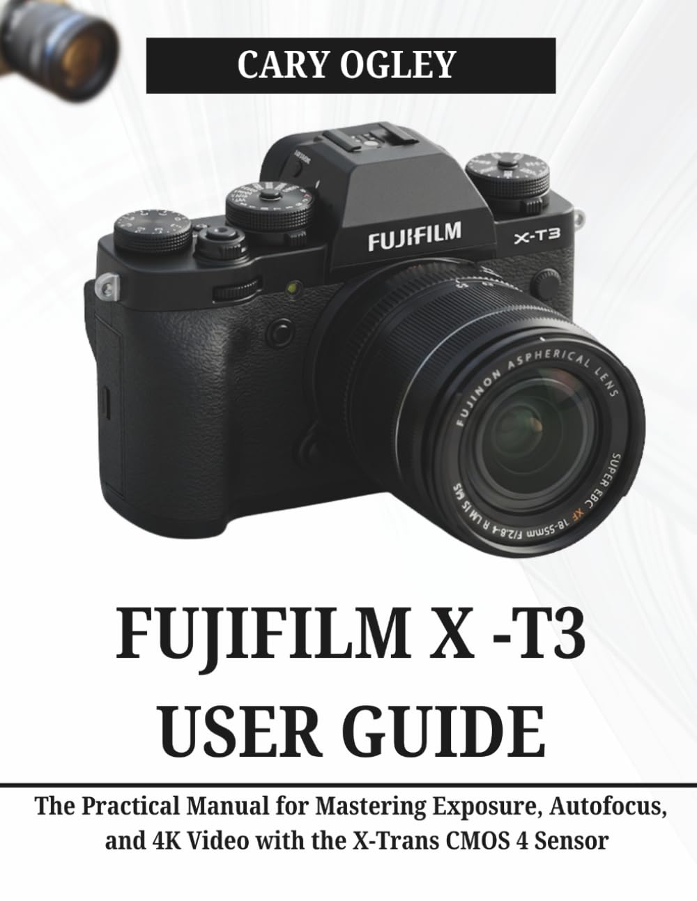 FUJIFILM X -T3 USER GUIDE: The Practical Manual for Mastering Exposure, Autofocus, and 4K Video with the X-Trans CMOS 4 Sensor