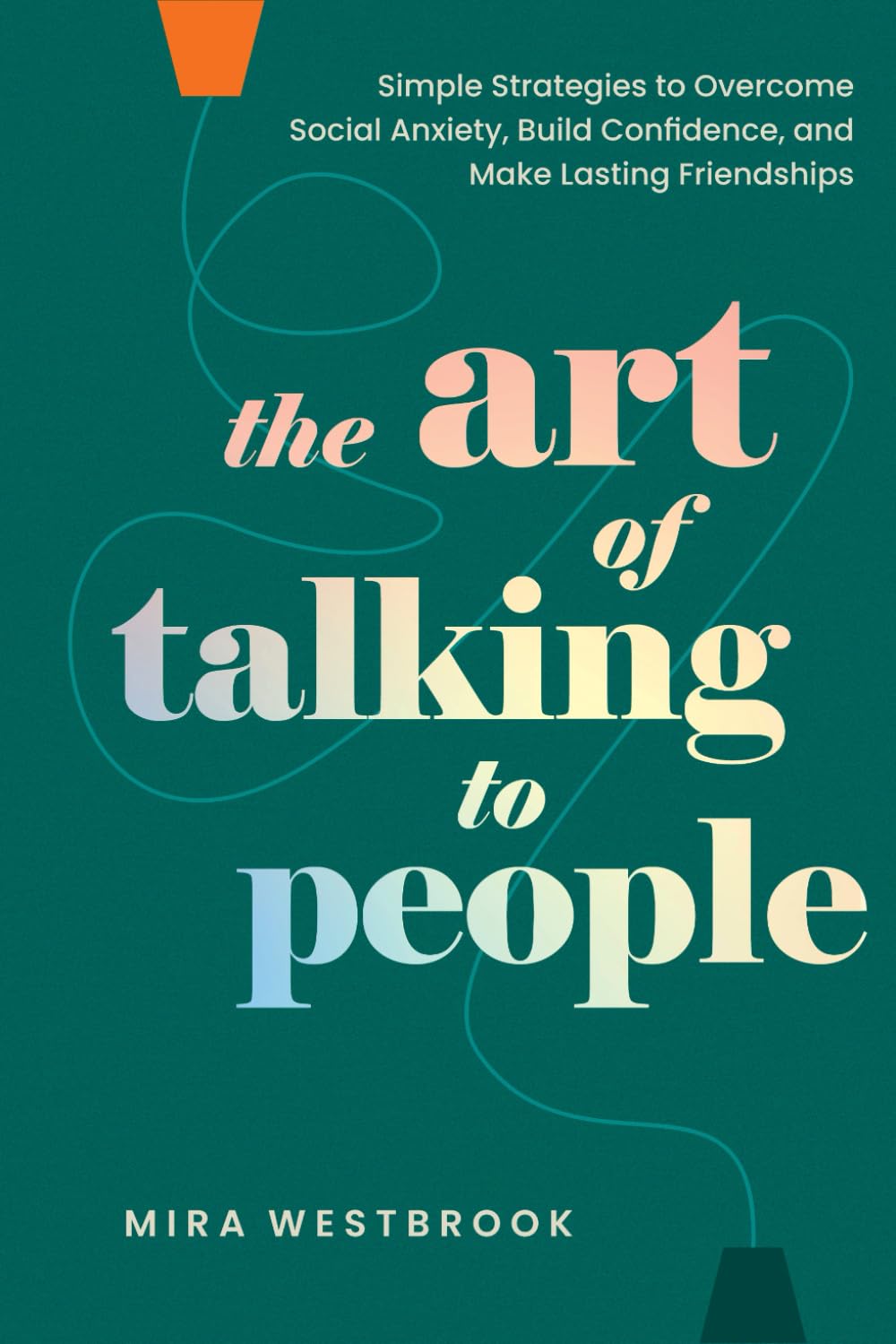 The Art of Talking to People: Simple Strategies to Overcome Social Anxiety, Build Confidence, and Make Lasting Friendships