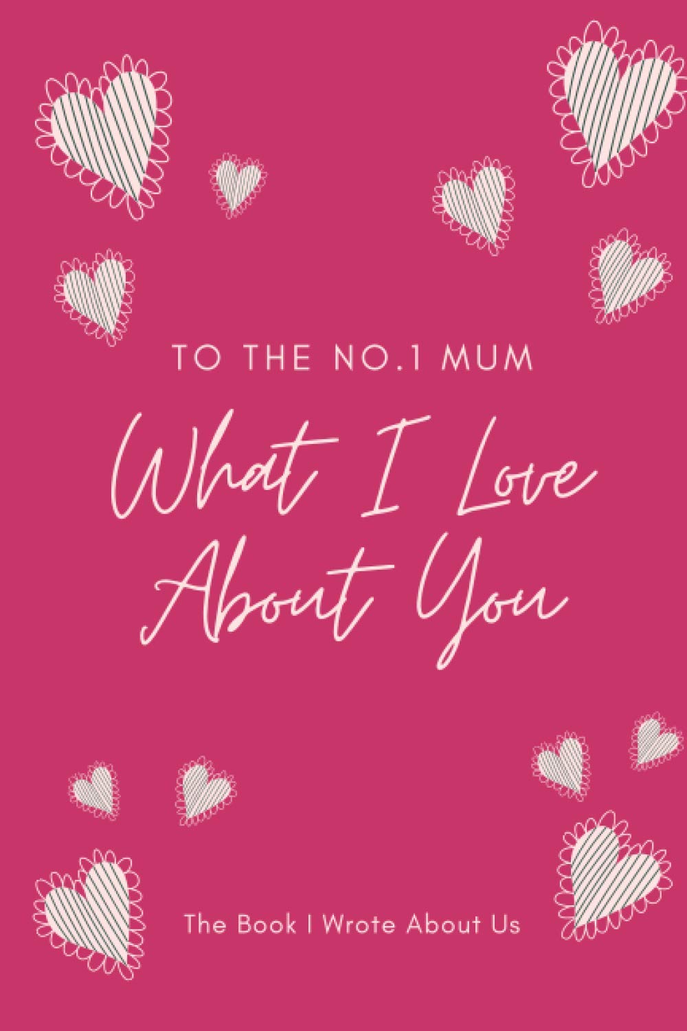 What I Love About You - To The No.1 Mum - The Book I Wrote About Us: Dear Mum, Things I Love About You, Fill In The Blank Book, Written By Me To You, ... Appreciation Gifts for Mum, 81 pages, 6x9”