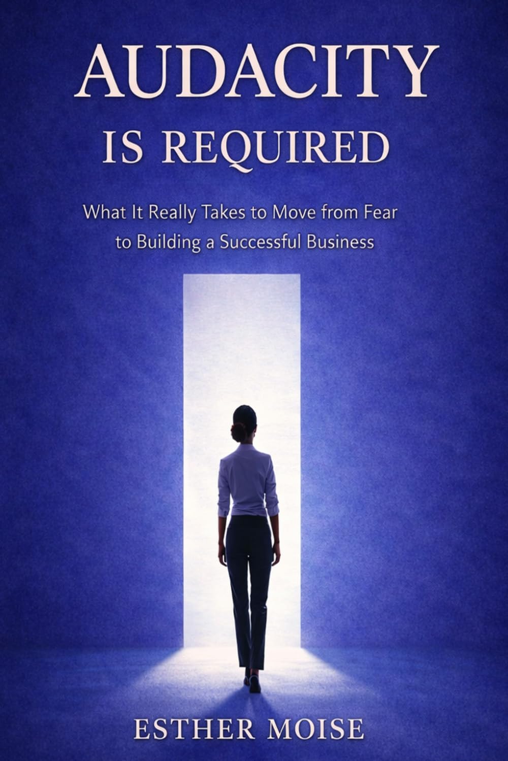 Audacity Is Required: What It Really Takes to Move from Fear to Building a Successful Business