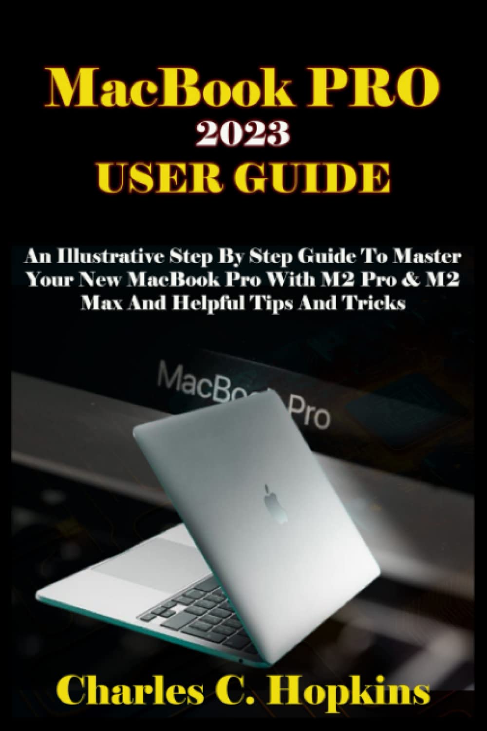 MacBook PRO 2023 USER GUIDE: An Illustrative Step by Step Guide to Master Your New MacBook Pro with M2 Pro & M2 Max and Helpful Tips and Tricks