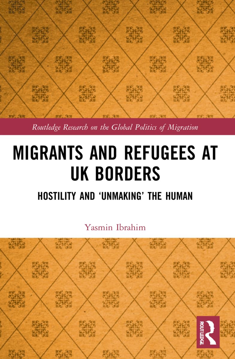 Migrants and Refugees at UK Borders: Hostility and ‘Unmaking’ the Human (Routledge Research on the Global Politics of Migration)