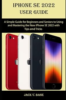 IPHONE SE 2022 USER GUIDE A Simple Guide for Beginners and Seniors to Using and Mastering the New iPhone SE 2022 with Tips and Tricks