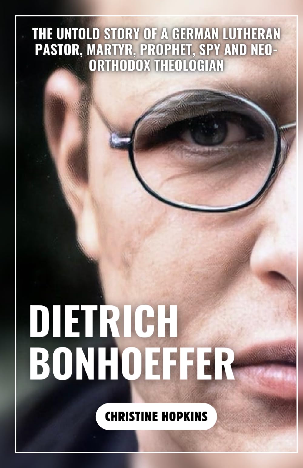 Dietrich Bonhoeffer (A Biography Book): The Untold Story of a German Lutheran Pastor, Martyr, Prophet, Spy and Neo-orthodox Theologian