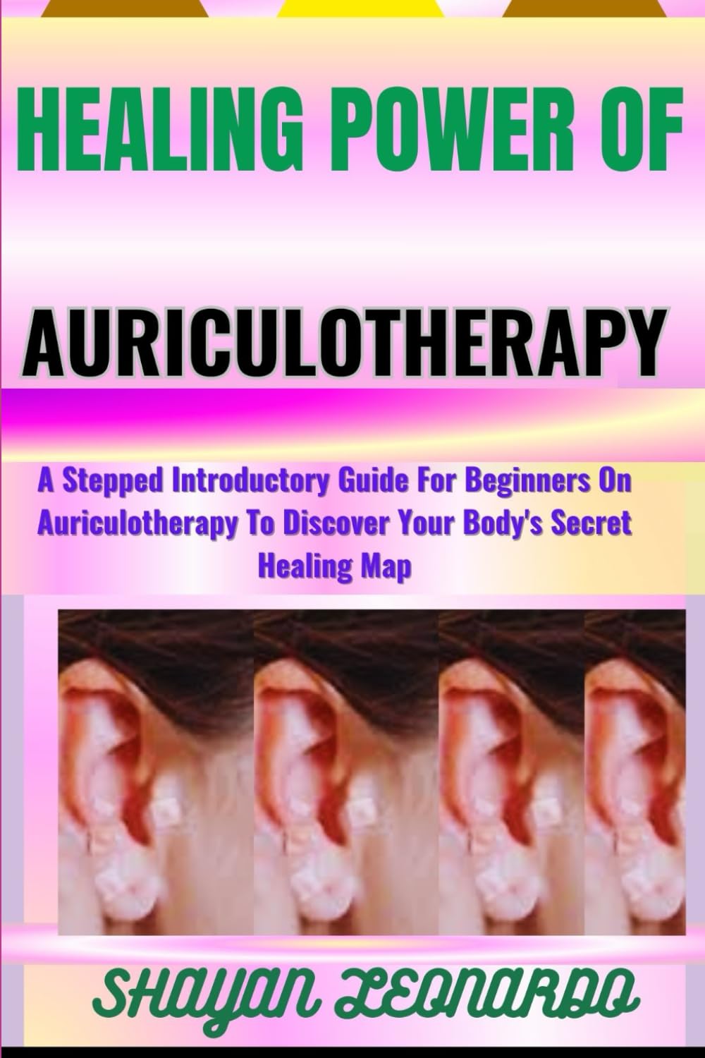 HEALING POWER OF AURICULOTHERAPY: A Stepped Introductory Guide For Beginners On Auriculotherapy To Discover Your Body's Secret Healing Map