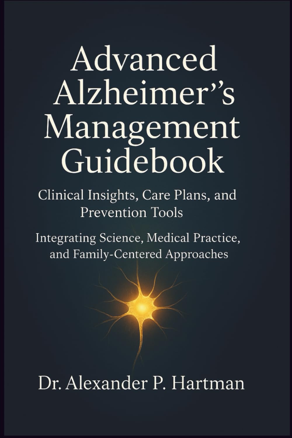 Advanced Alzheimer’s Management Guidebook: Clinical Insights, Care Plans, and Prevention Tools: Integrating Science, Medical Practice, and Family-Centered Approaches