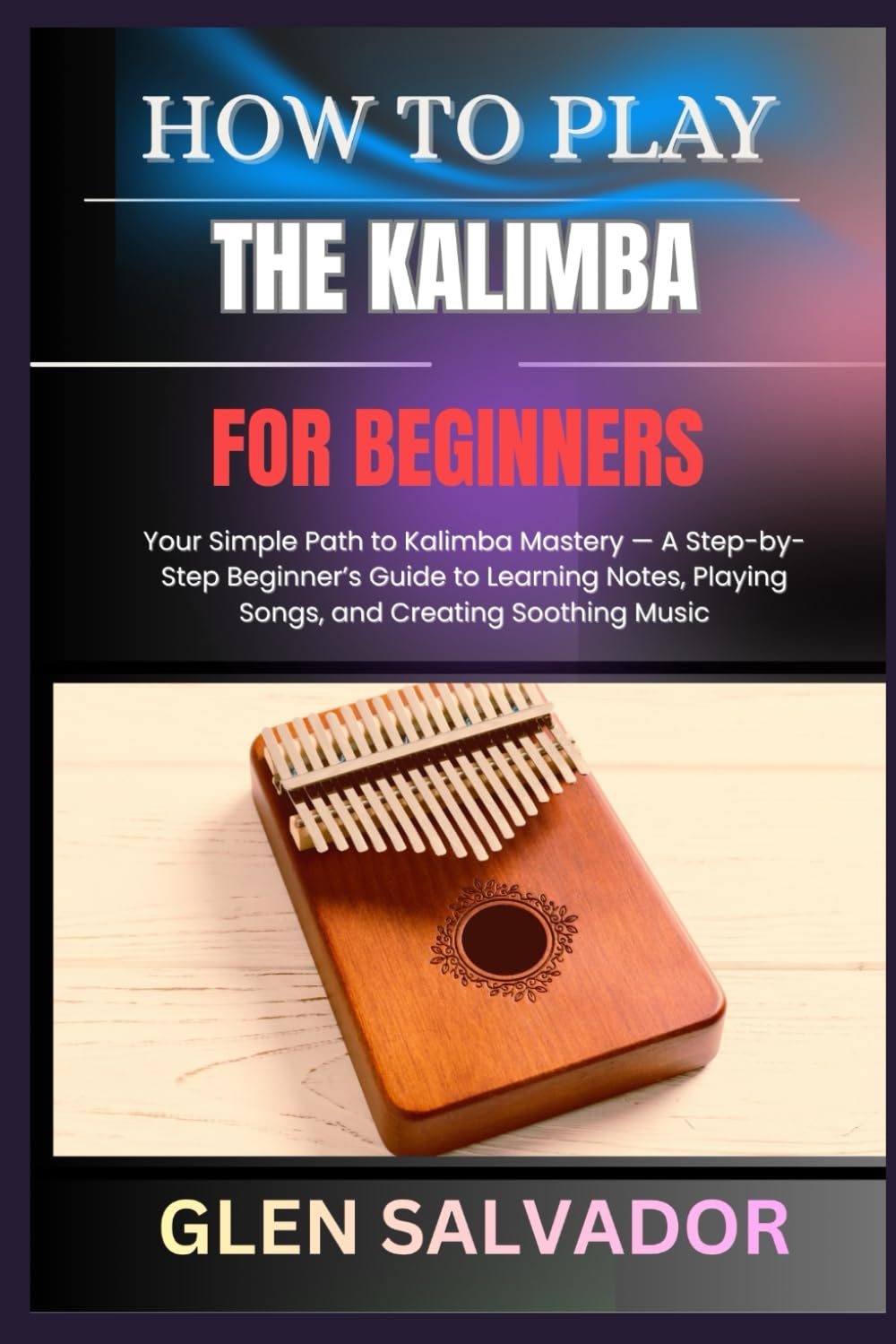 HOW TO PLAY THE KALIMBA FOR BEGINNERS: Your Simple Path to Kalimba Mastery — A Step-by-Step Beginner’s Guide to Learning Notes, Playing Songs, and Creating Soothing Music