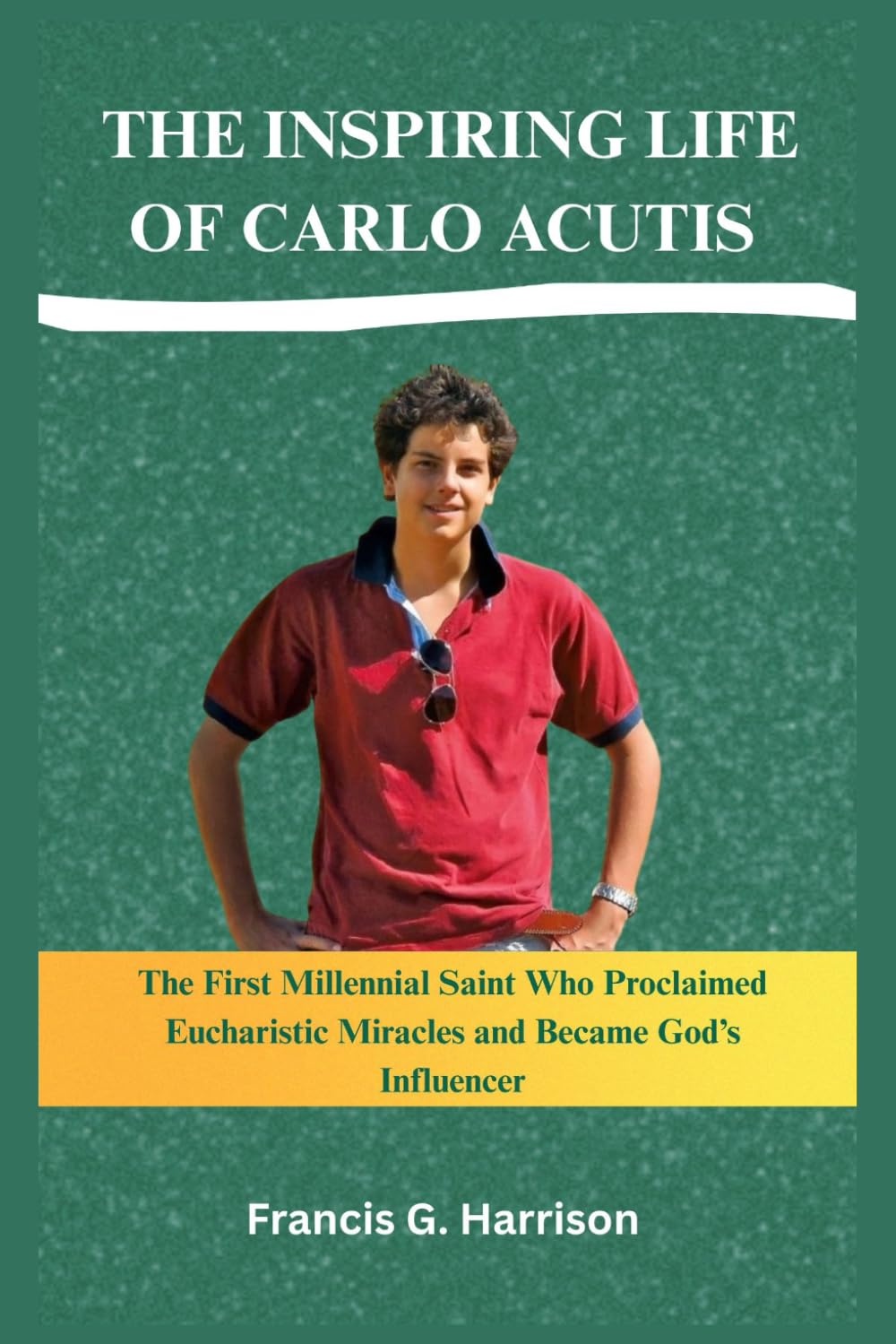 THE INSPIRING LIFE OF CARLO ACUTIS: The First Millennial Saint Who Proclaimed Eucharistic Miracles and Became God’s Influencer