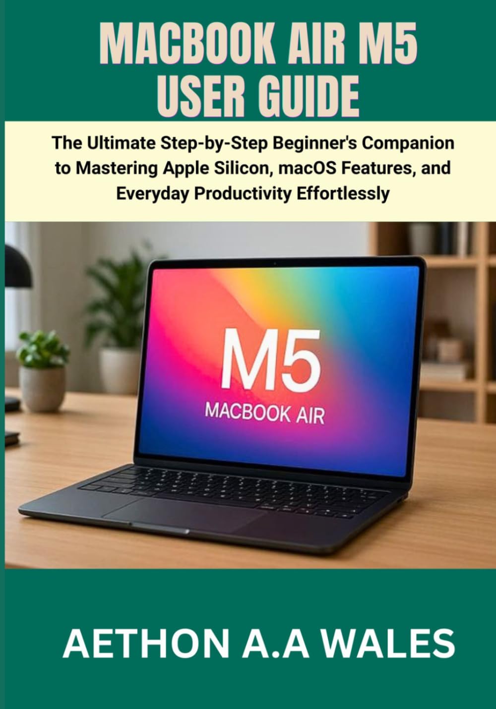MACBOOK AIR M5 USER GUIDE: The Ultimate Step-by-Step Beginner's Companion to Mastering Apple Silicon, macOS Features, and Everyday Productivity Effortlessly