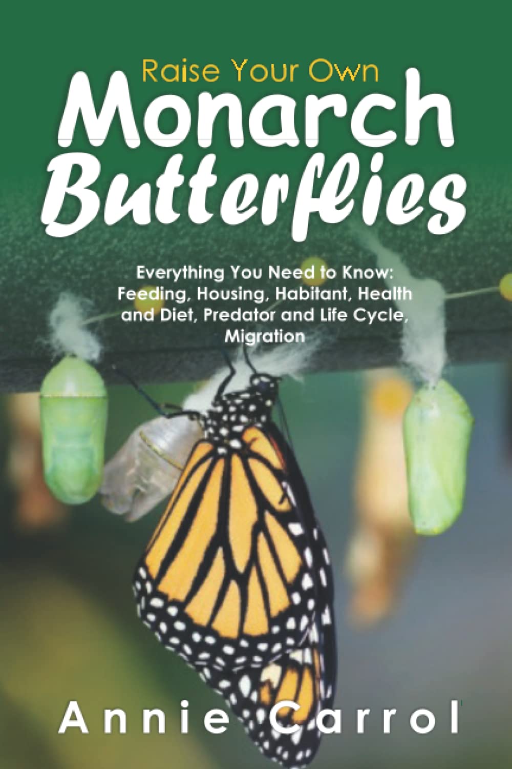 Raise Your Own Monarch Butterflies: Everything You Need to Know: Feeding, Housing, Habitant, Health and Diet, Predator and Life Cycle, Migration