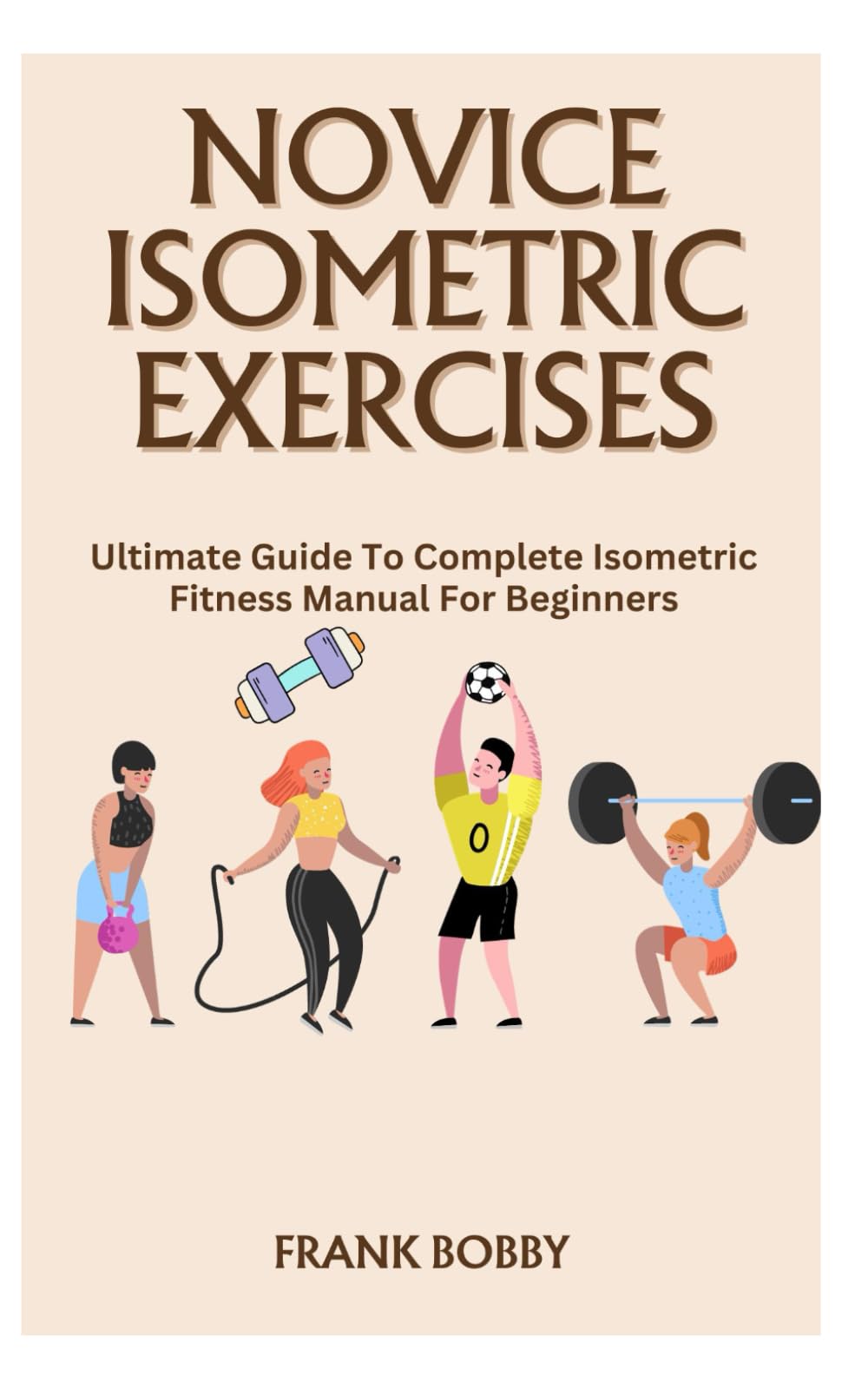 NOVICE ISOMETRIC EXERCISES: Ultimate Guide To Complete Isometric Fitness Manual For Beginners