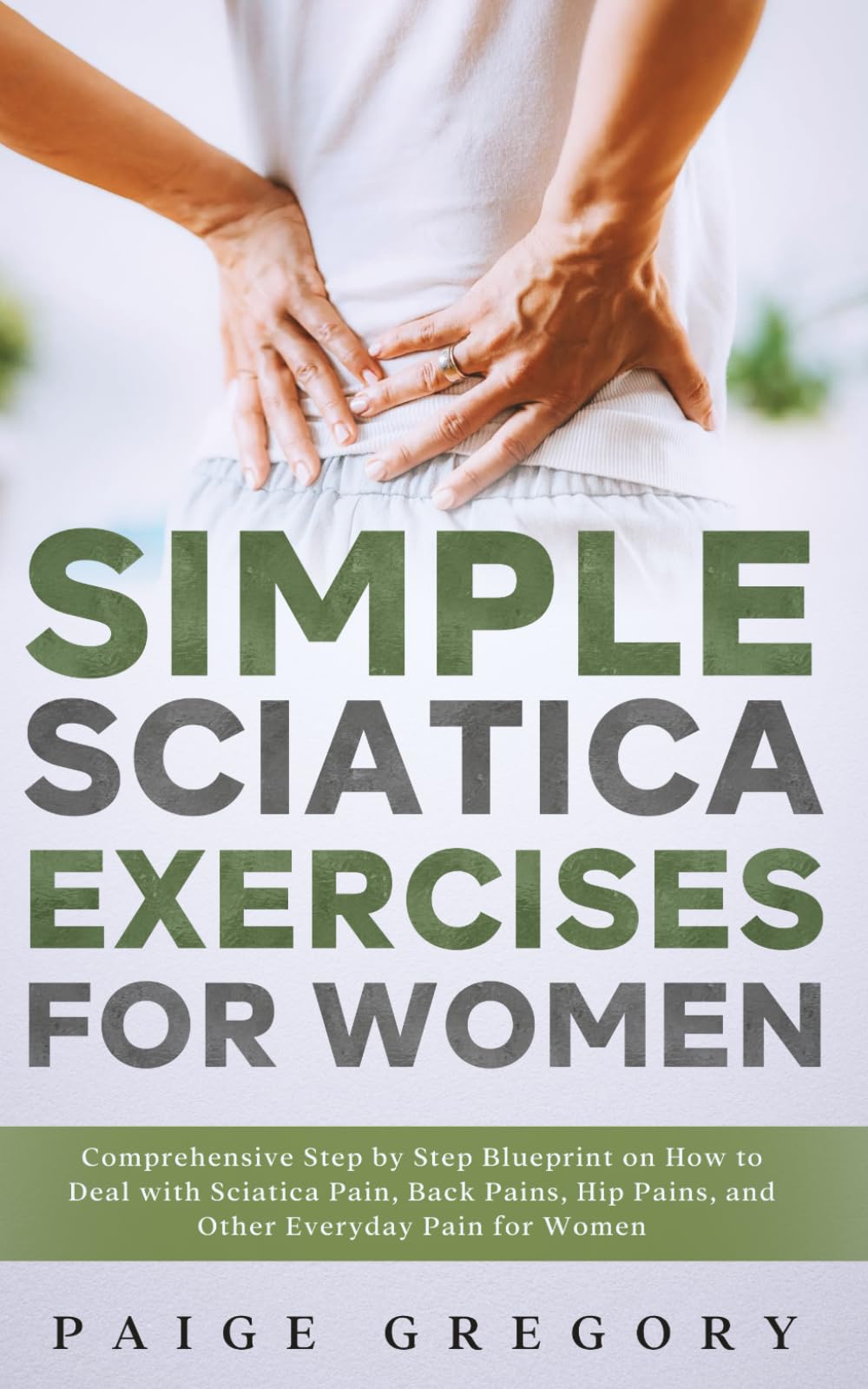Simple Sciatica Exercises For Women: Comprehensive Step by Step Blueprint on How to Deal with Sciatica Pain, Back Pains, Hip Pains, and Other Everyday Pain for Women