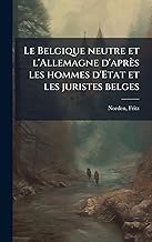 Le Belgique neutre et l'Allemagne d'après les hommes d'Etat et les juristes belges (French Edition)