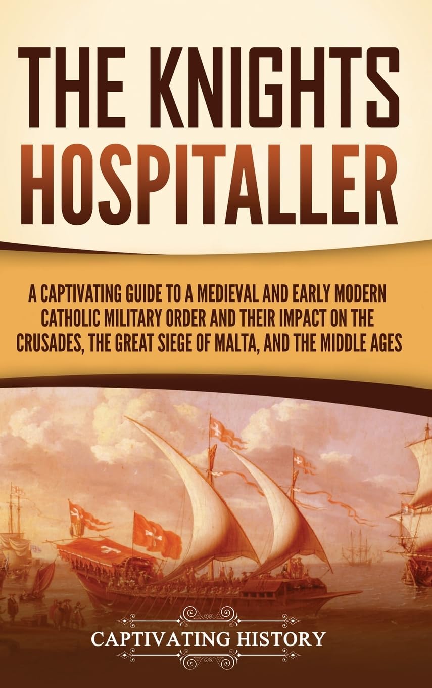 The Knights Hospitaller: A Captivating Guide to a Medieval and Early Modern Catholic Military Order and Their Impact on the Crusades, the Great Siege of Malta, and the Middle Ages