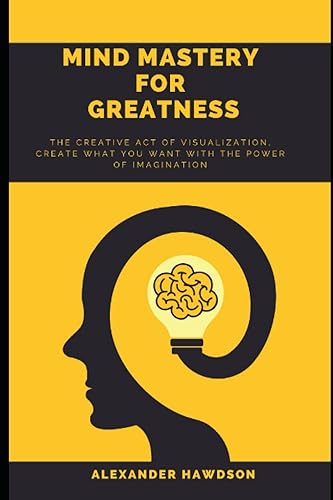 MIND MASTERY FOR GREATNESS: The Creative Act Of Visualization, Create What You Want With The Power Of Imagination