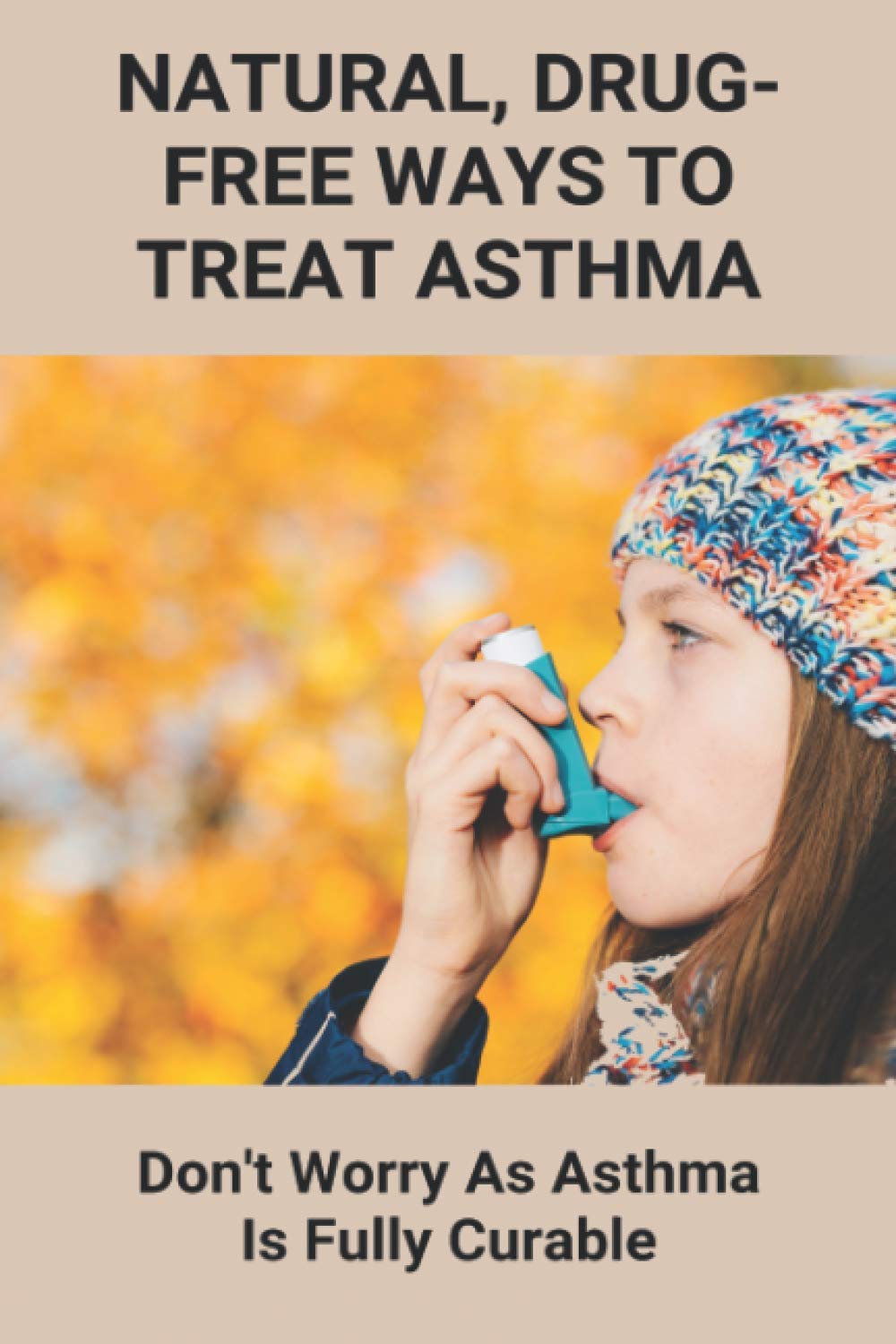 Natural, Drug-Free Ways To Treat Asthma: Don't Worry As Asthma Is Fully Curable: How To Beat Asthma Without An Inhaler
