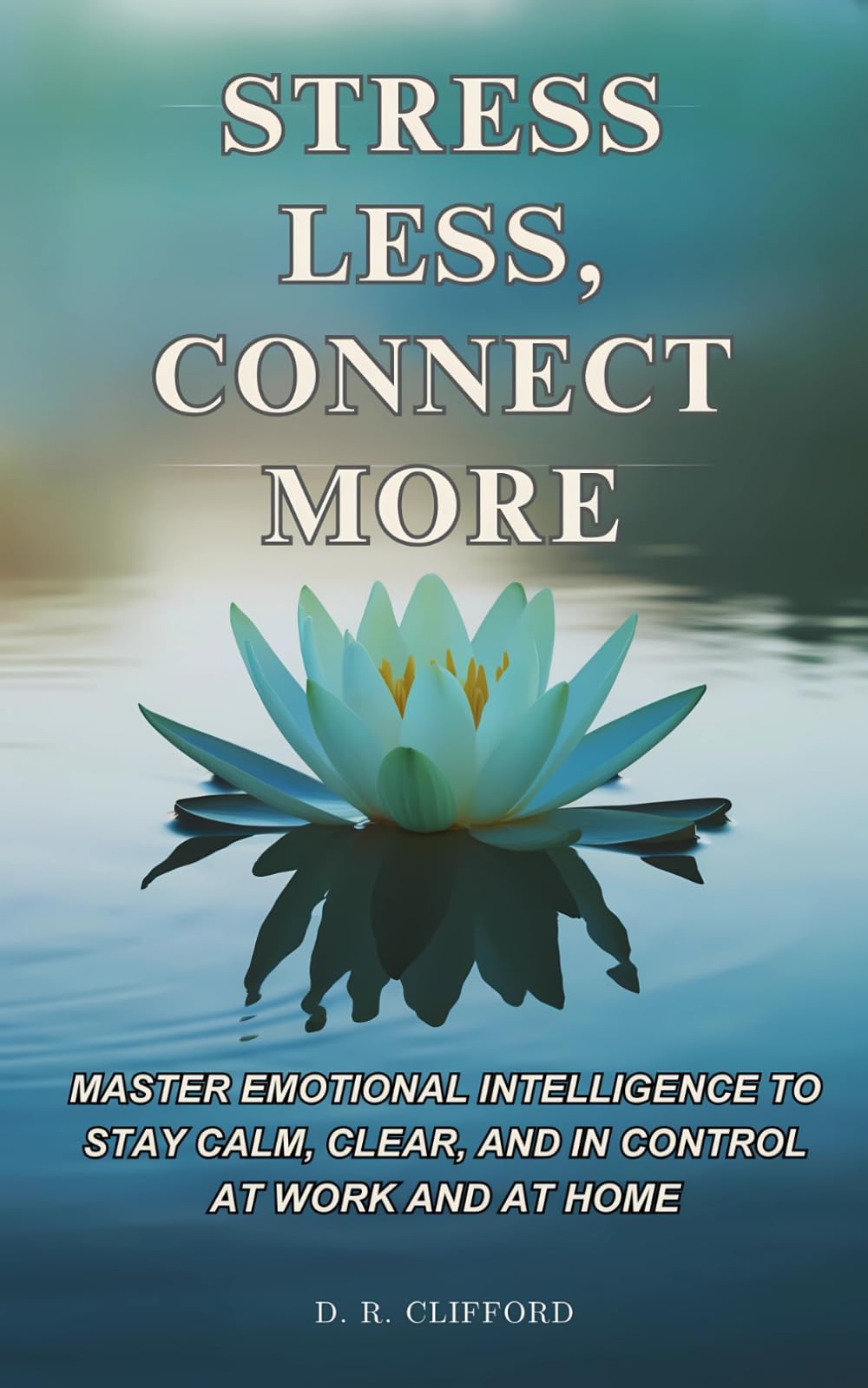 Stress Less, Connect More: Unlocking Emotional Intelligence to Stay Calm, Clear, and in Control at Work and at Home