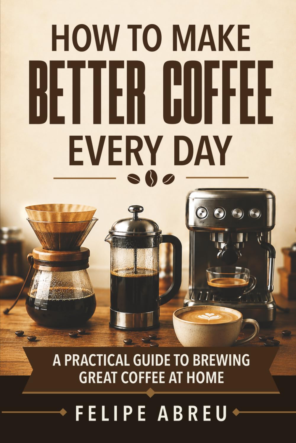 How to Make Better Coffee Every Day: A Practical Guide to Brewing Great Coffee at Home