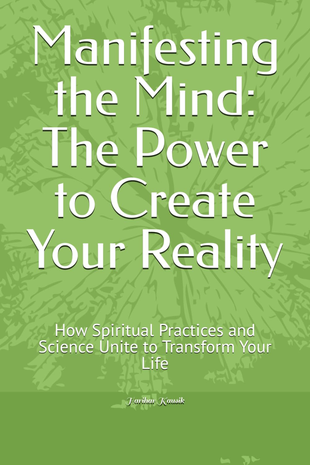 Manifesting the Mind: The Power to Create Your Reality: How Spiritual Practices and Science Unite to Transform Your Life