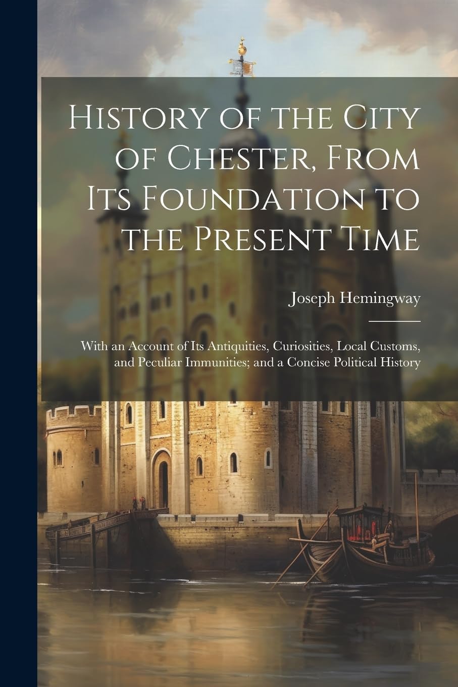 History of the City of Chester, From Its Foundation to the Present Time: With an Account of Its Antiquities, Curiosities, Local Customs, and Peculiar Immunities; and a Concise Political History