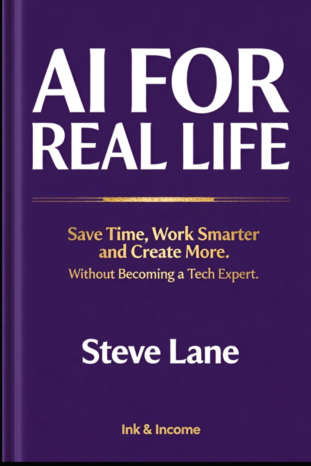 AI FOR REAL LIFE: Save Time, Work Smarter and Create More - Without Becoming a Tech Expert