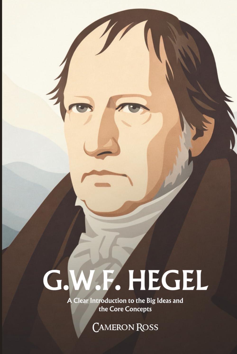 Georg Wilhelm Friedrich Hegel: A Clear Introduction to the Big Ideas and the Core Concepts