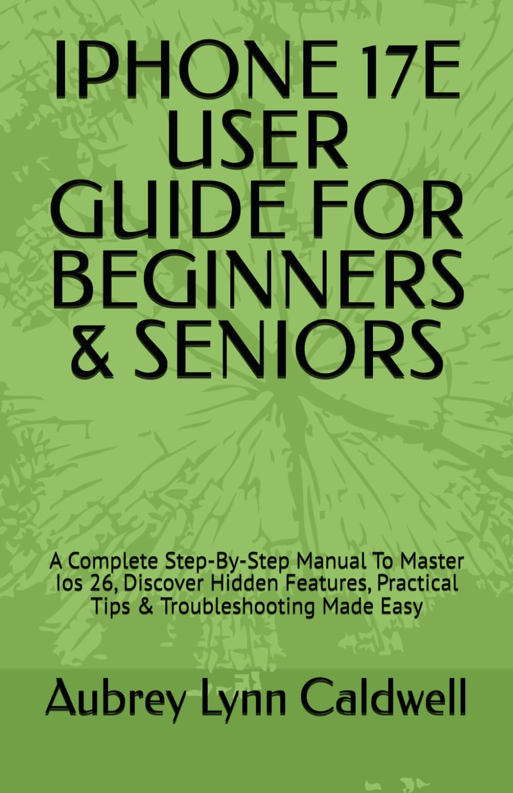 IPHONE 17E USER GUIDE FOR BEGINNERS & SENIORS: A Complete Step-By-Step Manual To Master Ios 26, Discover Hidden Features, Practical Tips & Troubleshooting Made Easy