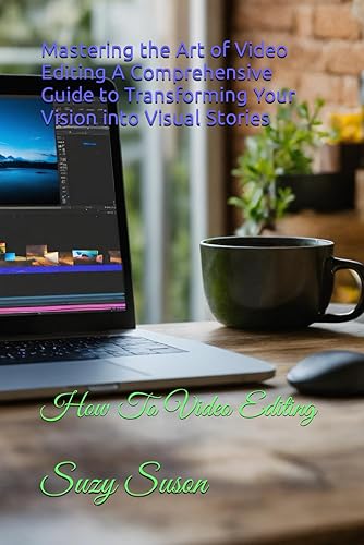 Mastering the Art of Video Editing A Comprehensive Guide to Transforming Your Vision into Visual Stories: How To Video Editing