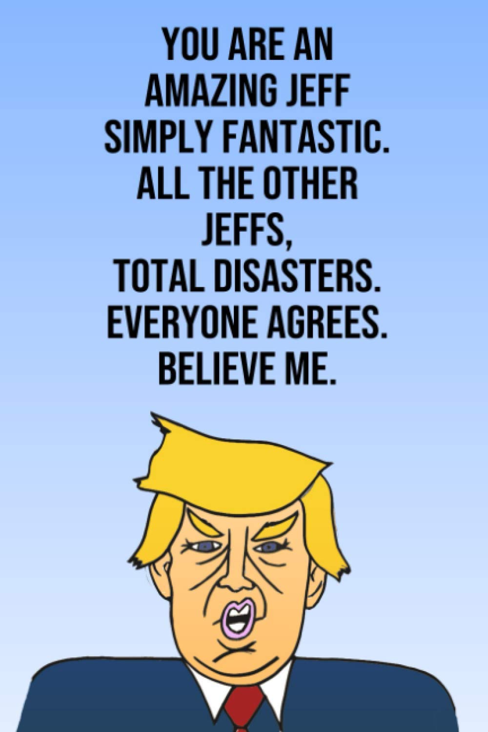 You Are An Amazing Jeff Simply Fantastic All the Other Jeffs Total Disasters Everyone Agrees Believe Me: Donald Trump 110-Page Blank Birthday Gag Gift Idea Better Than A Card