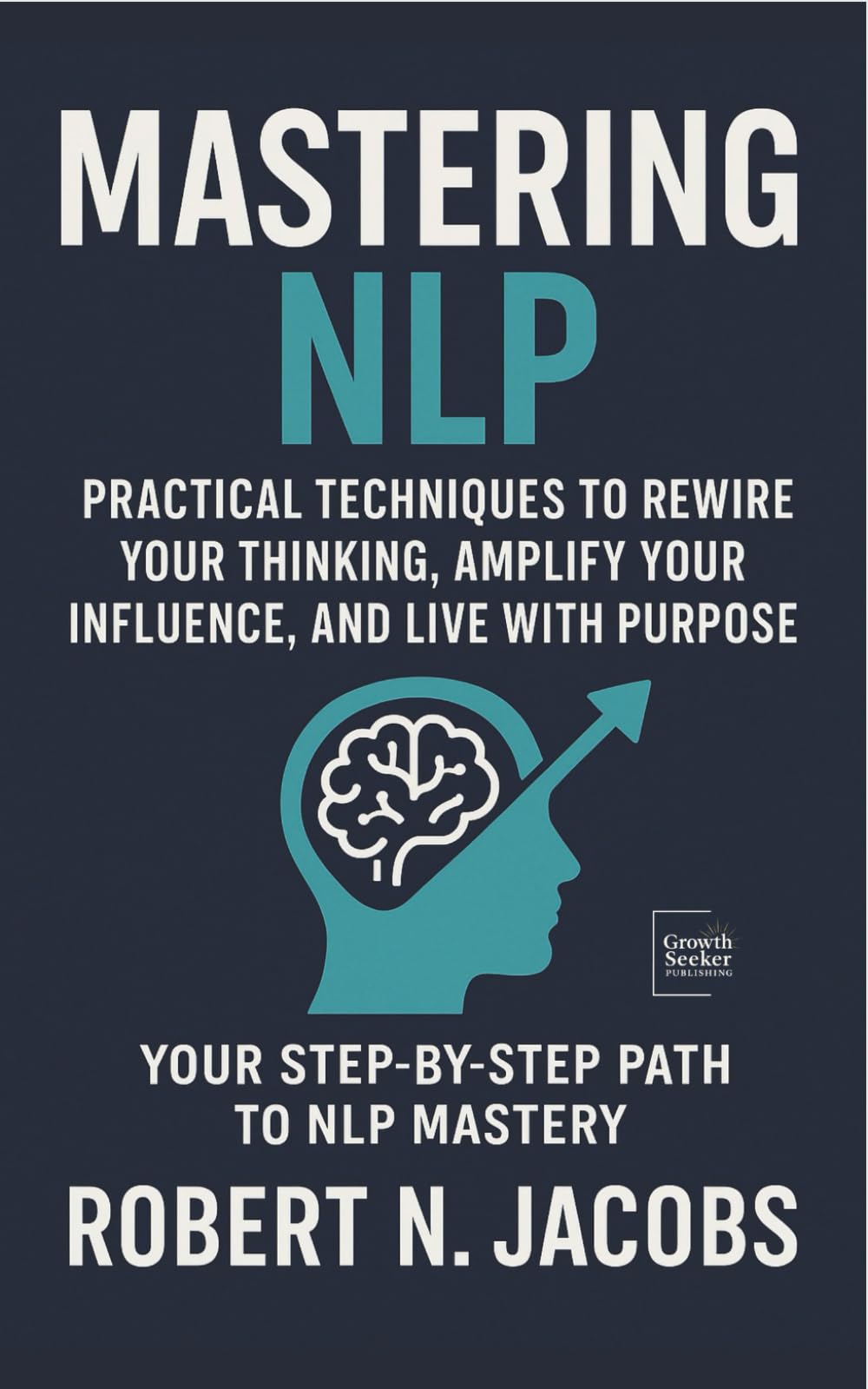 Mastering NLP: Practical Techniques to Rewire Your Thinking, Amplify Your Influence, and Live with Purpose. Your Step-by-Step Path to NLP Mastery