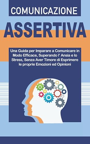 COMUNICAZIONE ASSERTIVA: Una Guida per Imparare a Comunicare in Modo Efficace, Superando l’Ansia e lo Stress, Senza Aver Timore di Esprimere le Proprie Emozioni ed Opinioni.