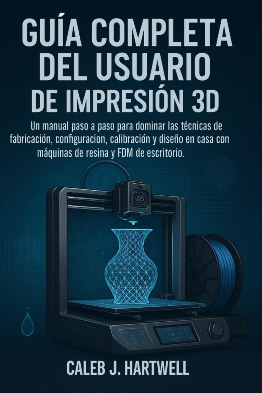 GUÍA COMPLETA DEL USUARIO DE IMPRESIÓN 3D: Un manual paso a paso para dominar las técnicas de fabricación, configuración, calibración y diseño en casa con máquinas de resina y FDM de escritorio.