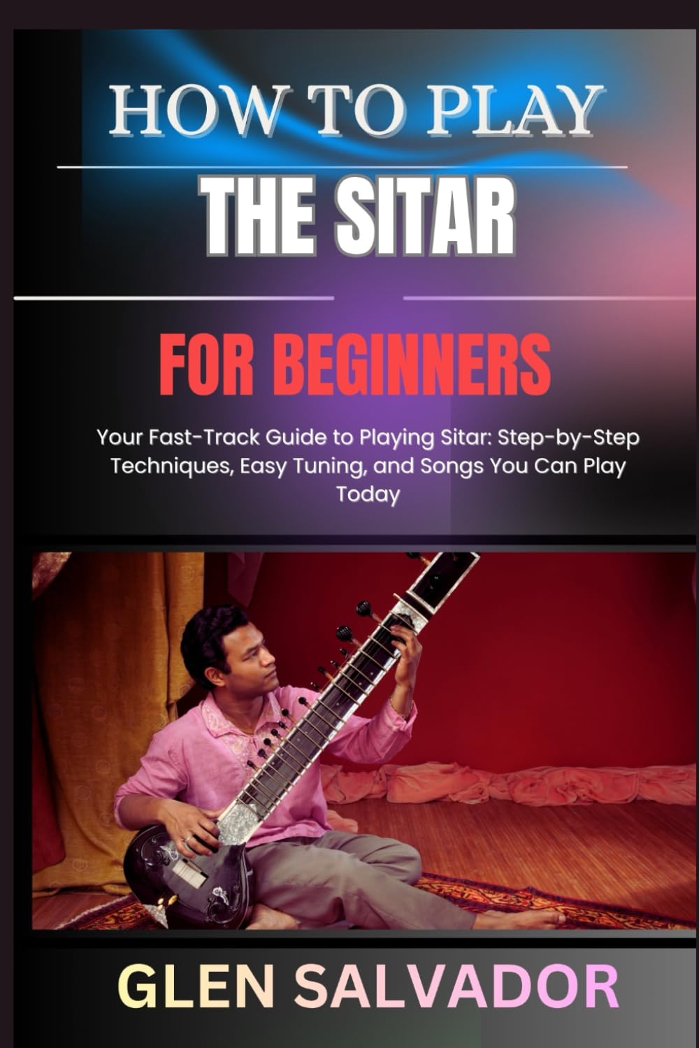 HOW TO PLAY THE SITAR FOR BEGINNERS: Your Fast-Track Guide to Playing Sitar: Step-by-Step Techniques, Easy Tuning, and Songs You Can Play Today