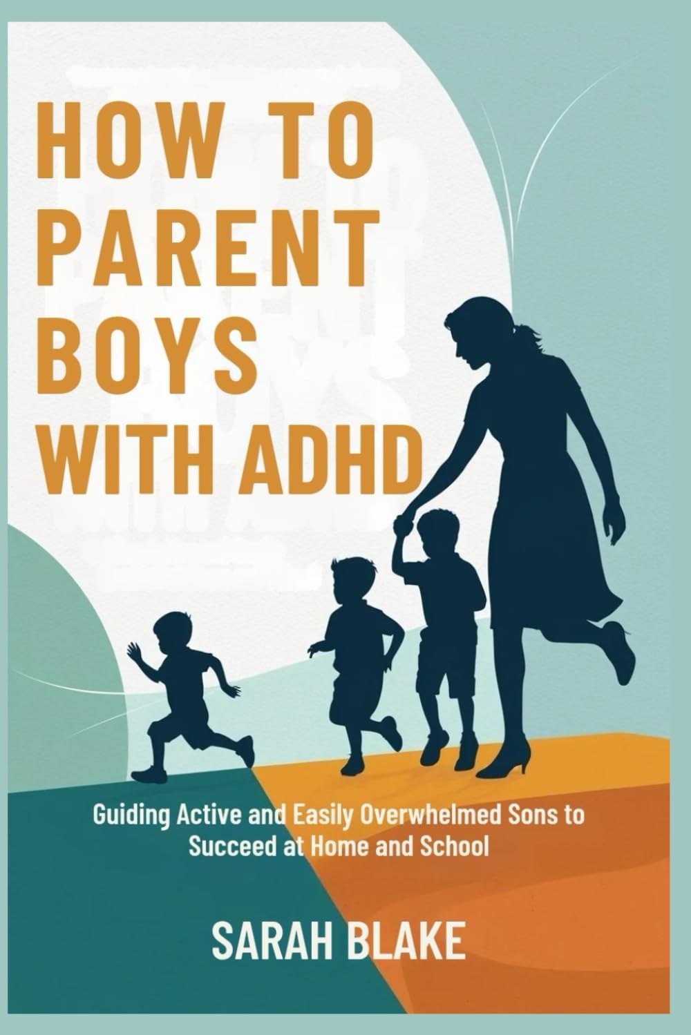 HOW TO PARENT BOYS WITH ADHD: Guiding Active and Easily Overwhelmed Sons to Succeed at Home and School
