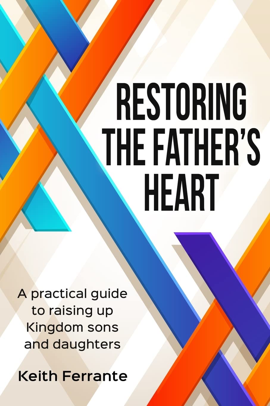 Restoring the Father's Heart: A Practical Guide to Raising Up Kingdom Sons and Daughters