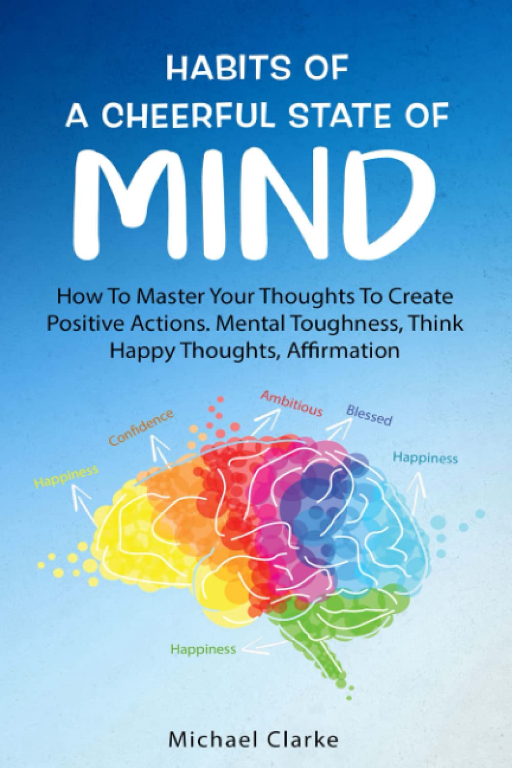Habits of a Cheerful State of Mind: How to Master Your Thoughts to Create Positive Actions Mental Toughness, Think Happy Thoughts, Affirmations