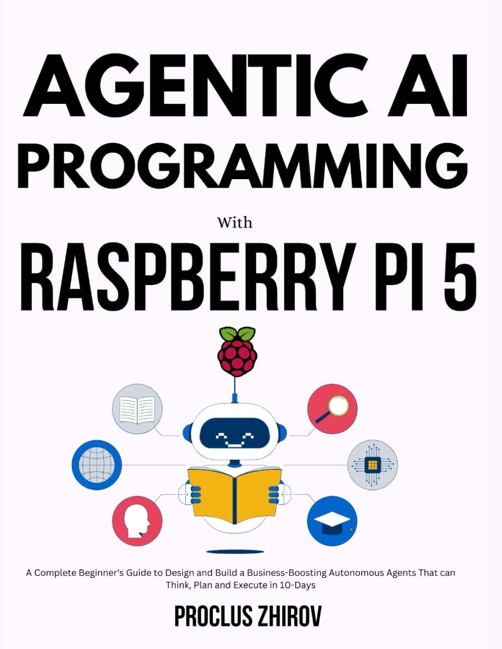 AGENTIC AI PROGRAMMING WITH RASPBERRY PI 5: A Complete Beginner's Guide to Design and Build a Business-Boosting Autonomous Agents That can Think, Plan and Execute in 10-Days