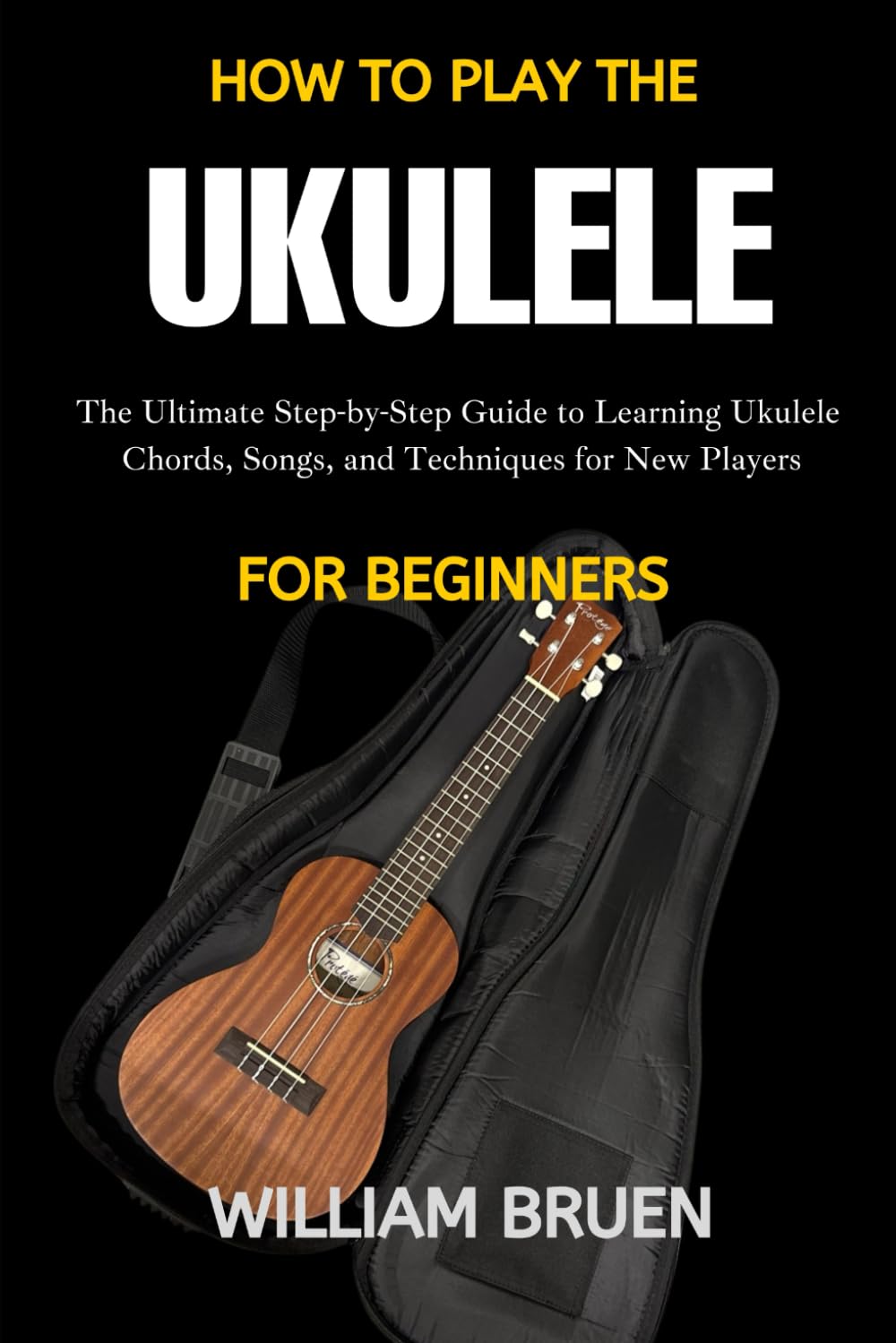 How To Play The Ukulele For Beginners: The Ultimate Step-By-Step Guide To Learning Ukulele Chords, Songs, And Techniques For New Players