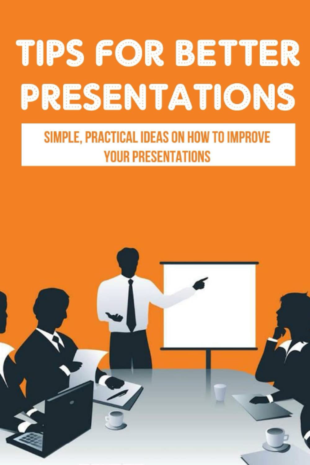 Tips For Better Presentations: Simple, Practical Ideas On How To Improve Your Presentations: How To Make A Powerpoint Presentation That Works