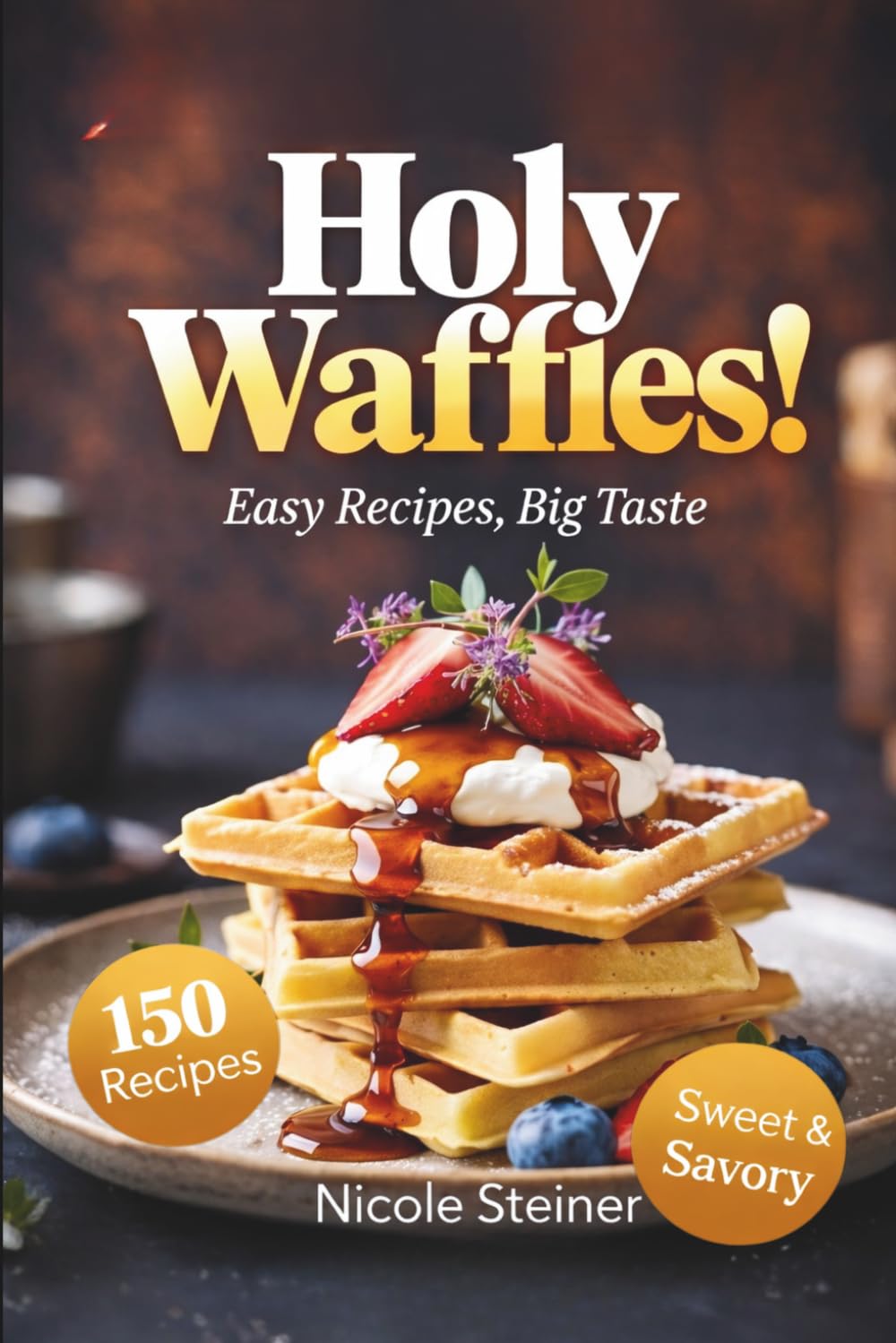 Holy Waffles Easy REceipes, Big Taste: 150 Recipes Sweet & Savory