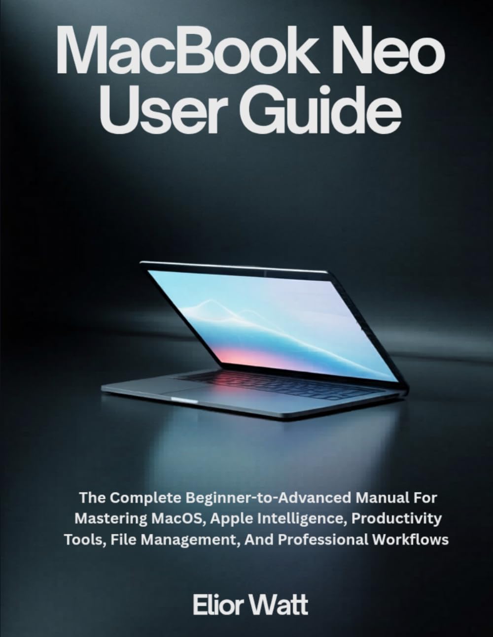 MacBook Neo User Guide: The Complete Beginner-To-Advanced Manual For Mastering MacOS, Apple Intelligence, Productivity Tools, File Management, And Professional Workflows