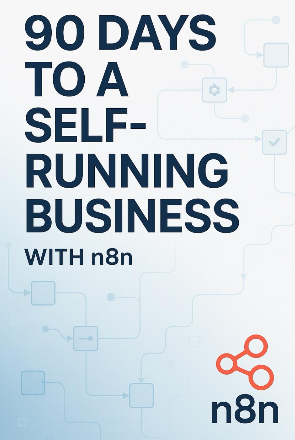 90 Days to a Self-Running Business with n8n: How to Automate Everything, Reclaim 10+ Hours Per Week, and Build Systems That Work While You Sleep