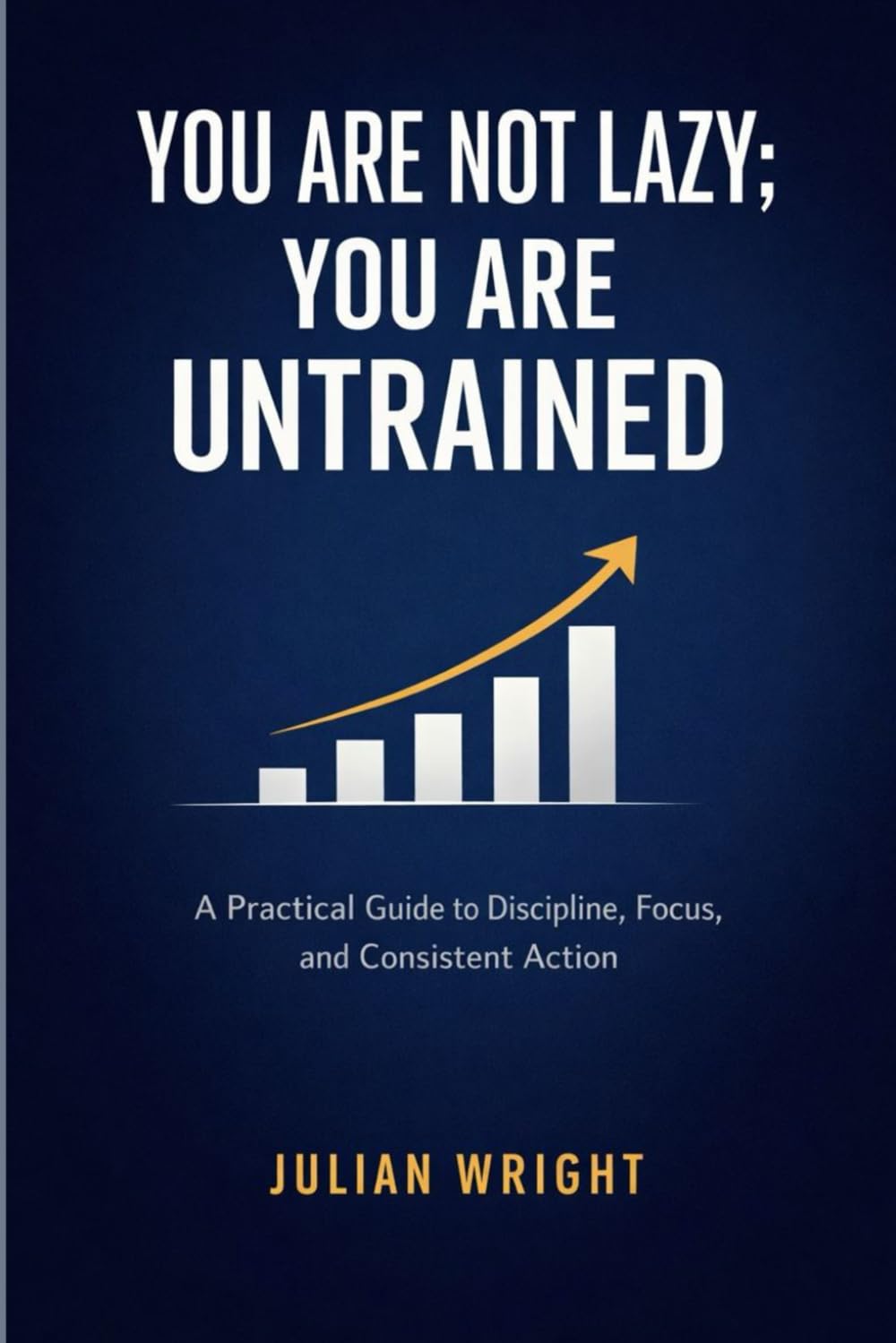 YOU ARE NOT LAZY; YOU ARE UNTRAINED: A Practical Guide to Discipline, Focus, and Consistent Action