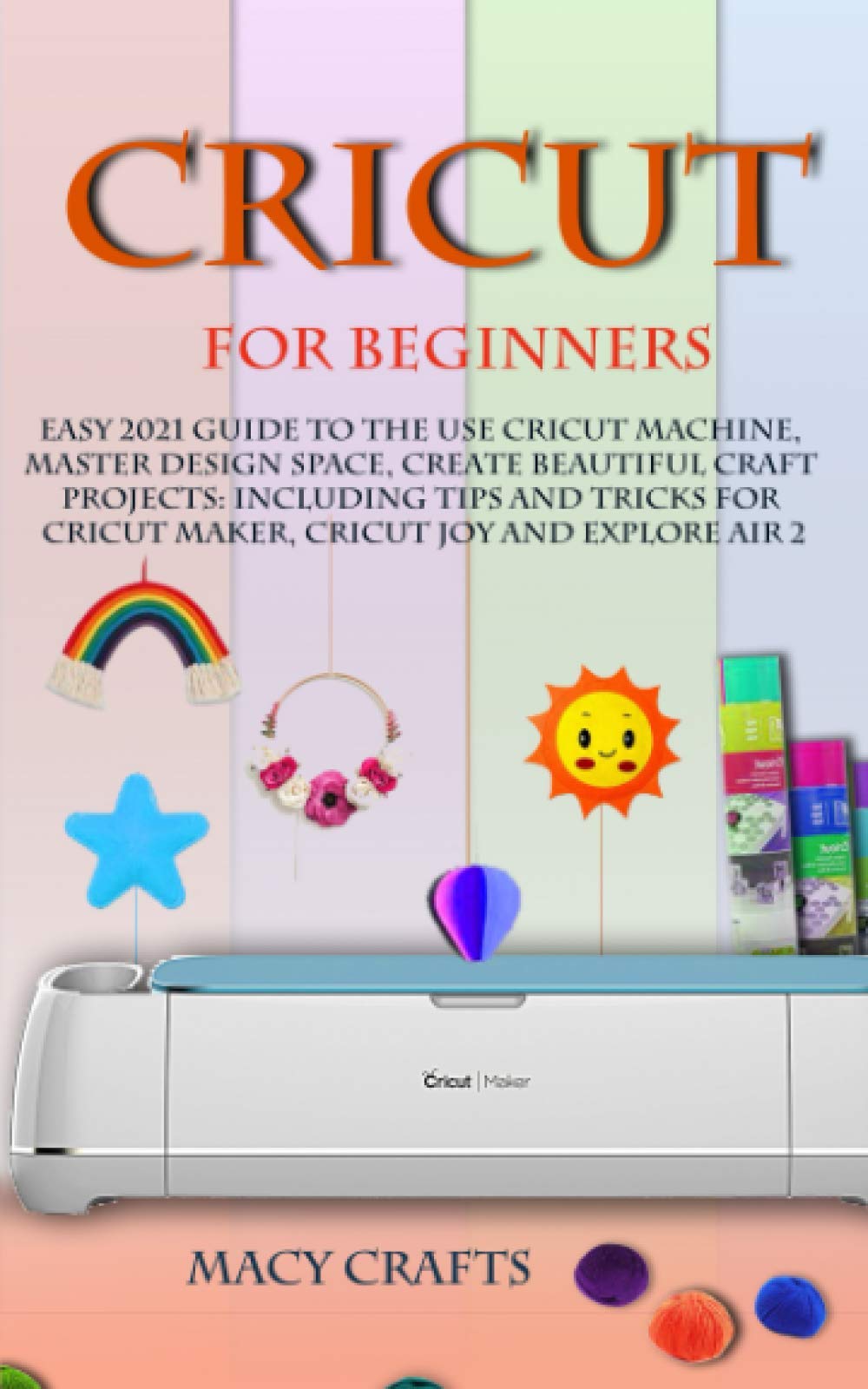 CRICUT FOR BEGINNERS: Easy 2021 Guide to Use the Cricut Machine, Master Design Space, Create Beautiful Craft Projects: Including Tips and Tricks for Cricut Maker, Cricut Joy and Explore Air 2