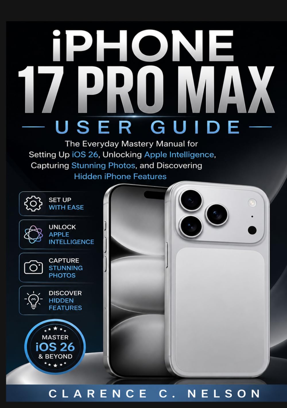 IPHONE 17 PRO MAX USER GUIDE: The Everyday Mastery Manual for Setting Up iOS 26, Unlocking Apple Intelligence, Capturing Stunning Photos, and Discovering Hidden iPhone Features