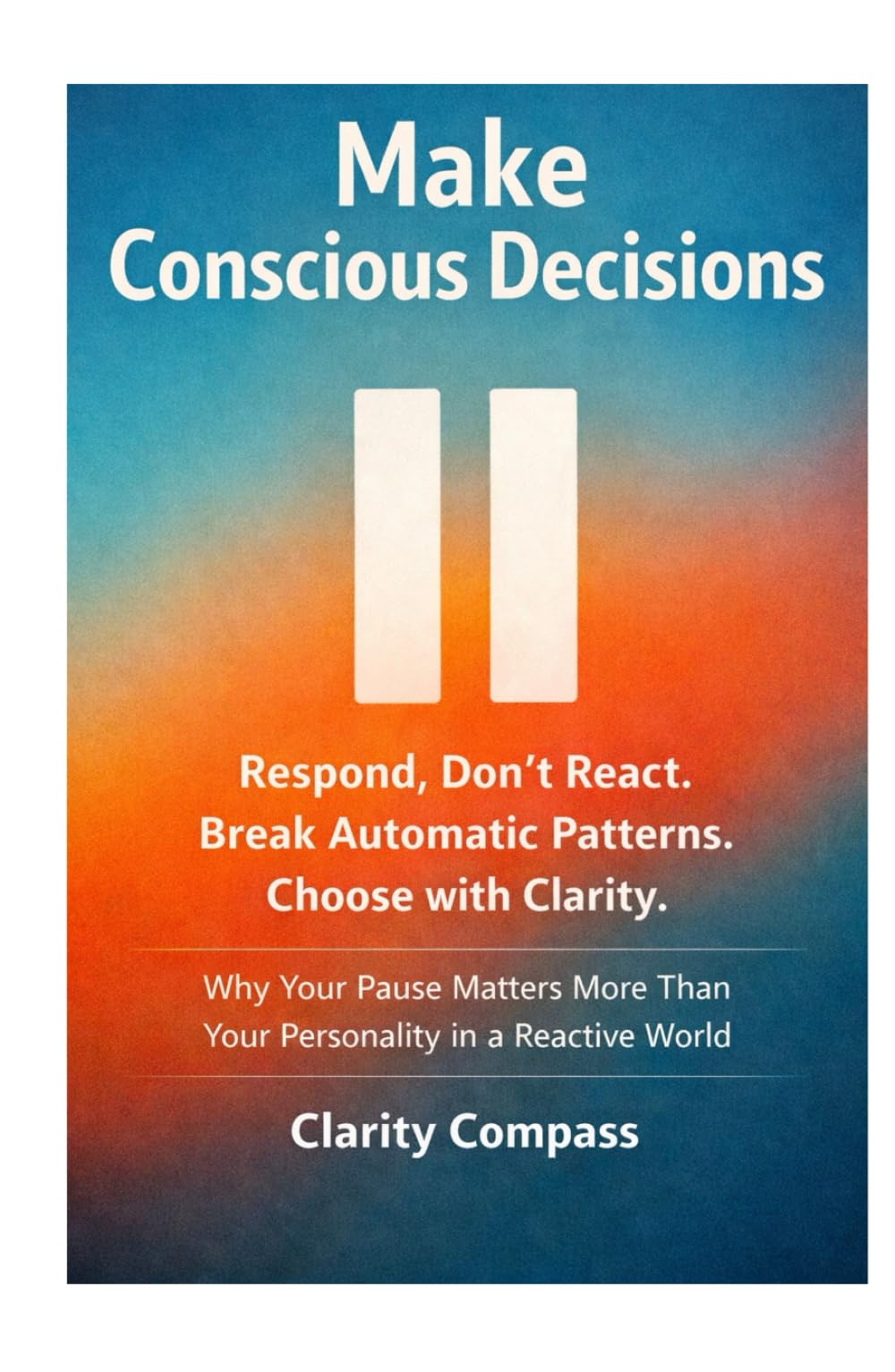 Make Conscious Decisions: Respond, Don’t React. Break Automatic Patterns. Choose with Clarity. Why Your Pause Matters More Than Your Personality in a Reactive World
