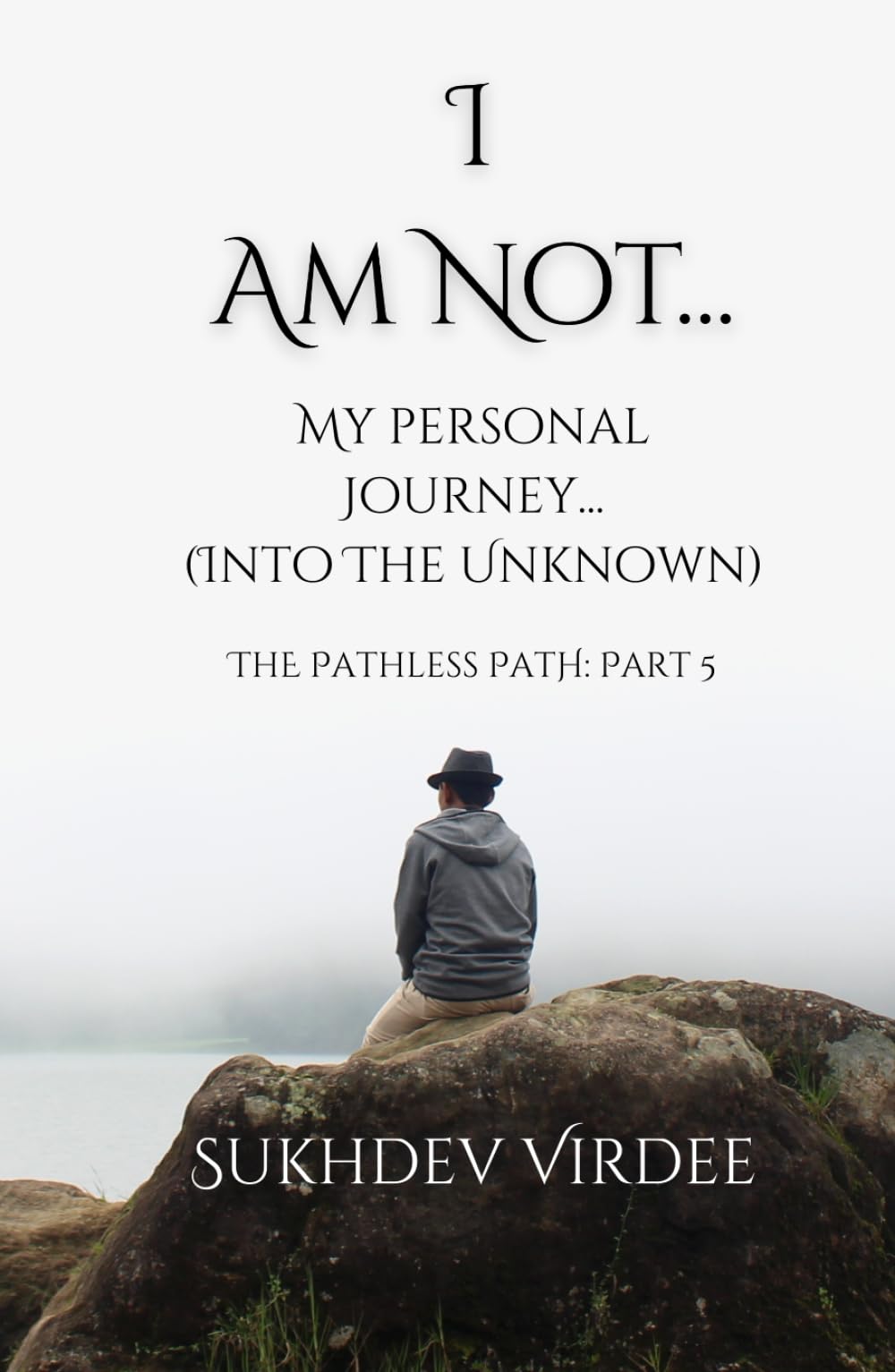 I Am Not: My Personal Journey (...Into the Unknown): The Pathless Path: Part 5 (The Pathless Path: A Sacred Journey Through Love, Wisdom, and Service... into the Unknown)