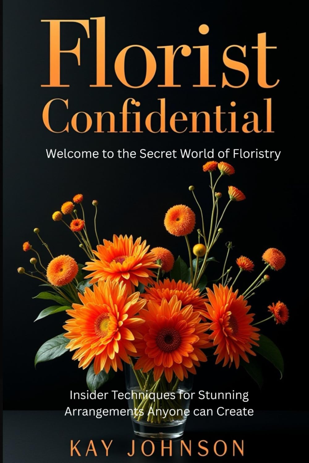Florist Confidential - Welcome to the Secret World of Floristry: Insider Techniques for Stunning Arrangements Anyone Can Create