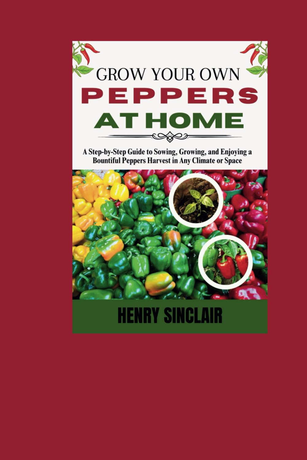 Grow Your Own Peppers at Home: A Step-by-Step Guide to Sowing, Growing, and Enjoying a Bountiful Peppers Harvest in Any Climate or Space (The Home Gardener's Guide)