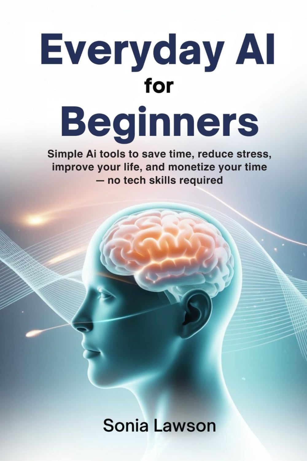 EVERYDAY AI FOR BEGINNERS: Simple AI Tools to Save Time, Reduce Stress, Improve Your Life, and Monetize Your Time — No Tech Skills Required